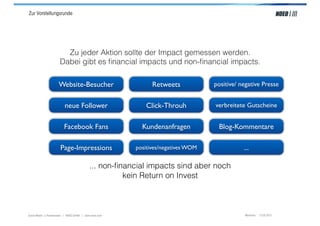 Zur Vorstellungsrunde




                         Zu jeder Aktion sollte der Impact gemessen werden.
                       Dabei gibt es ﬁnancial impacts und non-ﬁnancial impacts.

                      Website-Besucher                         Retweets            positive/ negative Presse


                          neue Follower                     Click-Throuh           verbreitete Gutscheine


                          Facebook Fans                    Kundenanfragen           Blog-Kommentare

                       Page-Impressions                  positives/negatives WOM              ...

                                            ... non-ﬁnancial impacts sind aber noch
                                                      kein Return on Invest



Social Media > Praxiswissen | NOEO GmbH | www.noeo.com                                         München, 13.05.2011
 