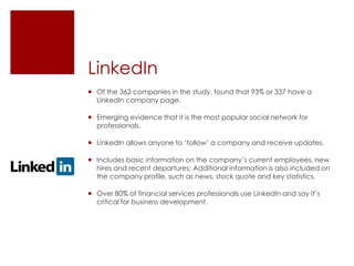 LinkedInOf the 362 companies in the study, found that 93% or 337 have a LinkedIn company page.Emerging evidence that it is the most popular social network for professionals.LinkedIn allows anyone to ‘follow’ a company and receive updates.Includes basic information on the company’s current employees, new hires and recent departures; Additional information is also included on the company profile, such as news, stock quote and key statistics.Over 80% of financial services professionals use LinkedIn and say it’s critical for business development.