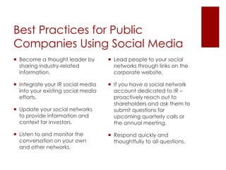Best Practices for Public Companies Using Social MediaBecome a thought leader by sharing industry-related information.Integrate your IR social media into your existing social media efforts.Update your social networks to provide information and context for investors.Listen to and monitor the conversation on your own and other networks.Lead people to your social networks through links on the corporate website.If you have a social network account dedicated to IR – proactively reach out to shareholders and ask them to submit questions for upcoming quarterly calls or the annual meeting. Respond quickly and thoughtfully to all questions.