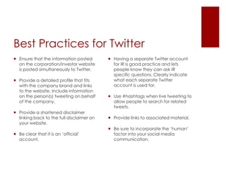 Best Practices for TwitterEnsure that the information posted on the corporation/investor website is posted simultaneously to Twitter.Provide a detailed profile that fits with the company brand and links to the website. Include information on the person(s) tweeting on behalf of the company.Provide a shortened disclaimer linking back to the full disclaimer on your website.Be clear that it is an ‘official’ account.Having a separate Twitter account for IR is good practice and lets people know they can ask IR specific questions. Clearly indicate what each separate Twitter account is used for.Use #hashtags when live tweeting to allow people to search for related tweets.Provide links to associated material.Be sure to incorporate the ‘human’ factor into your social media communication.