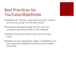Best Practices for YouTube/SlideShareRegister an ‘official’ corporate account, even if you are not using it in the near future. Provide a detailed profile that fits with the company brand and links to the website.Monitor these sites even if you are not using them.Make sure you repurpose videos or slideshows on the company website and other social media channels.