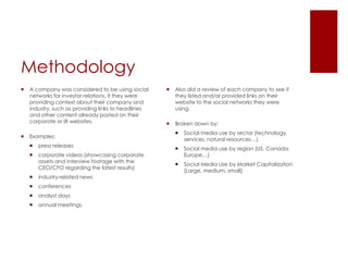 MethodologyA company was considered to be using social networks for investor relations, if they were providing context about their company and industry, such as providing links to headlines and other content already posted on their corporate or IR websites.Examples:press releasescorporate videos (showcasing corporate assets and interview footage with the CEO/CFO regarding the latest results) industry-related newsconferencesanalyst days annual meetings.  Also did a review of each company to see if they listed and/or provided links on their website to the social networks they were using.Broken down by:Social media use by sector (technology, services, natural resources…)Social media use by region (US, Canada, Europe…) Social Media Use by Market Capitalization (Large, medium, small)  