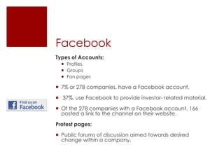 FacebookTypes of Accounts:ProfilesGroupsFan pages7% or 278 companies, have a Facebook account. 37%, use Facebook to provide investor- related material. Of the 278 companies with a Facebook account, 166 posted a link to the channel on their website. Protest pages:Public forums of discussion aimed towards desired change within a company.