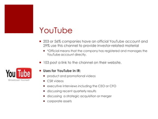 YouTube203 or 56% companies have an official YouTube account and 29% use this channel to provide investor-related material *Official means that the company has registered and manages the YouTube account directly.103 post a link to the channel on their website.Uses for YouTube in IR:product and promotional videosCSR videosexecutive interviews including the CEO or CFO discussing recent quarterly resultsdiscussing  a strategic acquisition or mergercorporate assets