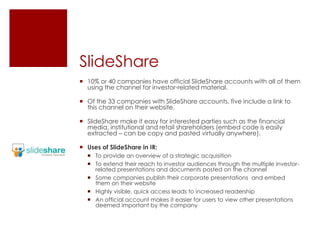 SlideShare10% or 40 companies have official SlideShare accounts with all of them using the channel for investor-related material.Of the 33 companies with SlideShare accounts, five include a link to this channel on their website.  SlideSharemake it easy for interested parties such as the financial media, institutional and retail shareholders (embed code is easily extracted – can be copy and pasted virtually anywhere).Uses of SlideShare in IR:To provide an overview of a strategic acquisitionTo extend their reach to investor audiences through the multiple investor-related presentations and documents posted on the channelSome companies publish their corporate presentations  and embed them on their websiteHighly visible, quick access leads to increased readershipAn official account makes it easier for users to view other presentations deemed important by the company