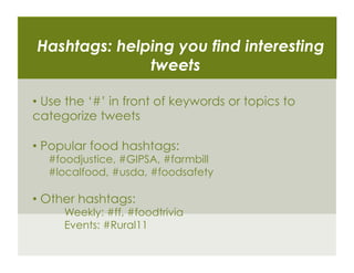 Hashtags: helping you find interesting
              tweets

•  Use the ‘#’ in front of keywords or topics to
categorize tweets

•  Popular food hashtags:
  #foodjustice, #GIPSA, #farmbill
  #localfood, #usda, #foodsafety

•  Other hashtags:
     Weekly: #ff, #foodtrivia
     Events: #Rural11
 