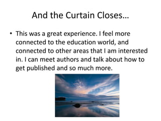 And the Curtain Closes…
• This was a great experience. I feel more
connected to the education world, and
connected to other areas that I am interested
in. I can meet authors and talk about how to
get published and so much more.
 