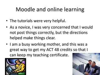 Moodle and online learning
• The tutorials were very helpful.
• As a novice, I was very concerned that I would
not post things correctly, but the directions
helped make things clear.
• I am a busy working mother, and this was a
great way to get my ACT 48 credits so that I
can keep my teaching certificate.
 