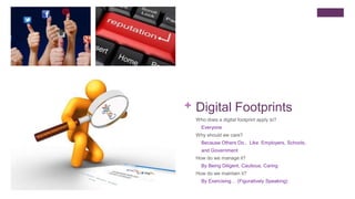 + Digital Footprints
Who does a digital footprint apply to?
Everyone
Why should we care?
Because Others Do.. Like Employers, Schools,
and Government
How do we manage it?
By Being Diligent, Cautious, Caring
How do we maintain it?
By Exercising… (Figuratively Speaking)
 