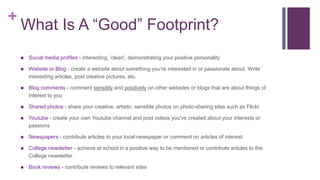 +
What Is A “Good” Footprint?
 Social media profiles - interesting, 'clean', demonstrating your positive personality
 Website or Blog - create a website about something you're interested in or passionate about. Write
interesting articles, post creative pictures, etc.
 Blog comments - comment sensibly and positively on other websites or blogs that are about things of
interest to you
 Shared photos - share your creative, artistic, sensible photos on photo-sharing sites such as Flickr
 Youtube - create your own Youtube channel and post videos you've created about your interests or
passions
 Newspapers - contribute articles to your local newspaper or comment on articles of interest
 College newsletter - achieve at school in a positive way to be mentioned or contribute articles to the
College newsletter
 Book reviews - contribute reviews to relevant sites
 