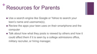 +
Resources for Parents
 Use a search engine like Google or Yahoo to search your
teen’s name and username(s).
 Review the apps your teen uses on their smartphone and the
computer
 Talk about how what they posts is viewed by others and how it
could affect them if it is seen by a college admissions office,
military recruiter, or hiring manager.
 