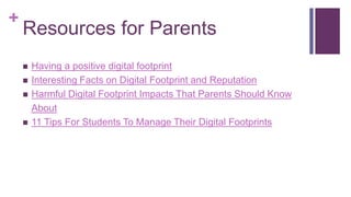 +
Resources for Parents
 Having a positive digital footprint
 Interesting Facts on Digital Footprint and Reputation
 Harmful Digital Footprint Impacts That Parents Should Know
About
 11 Tips For Students To Manage Their Digital Footprints
 