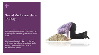 +
Social Media are Here
To Stay…
We have given children keys to a car…
but may not have taught them how to
drive.
We have always looked out for our
children’s social and emotional well-
being… we cannot stop now –
especially not now.
 