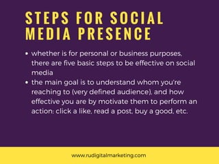 S T E P S F O R S O C I A L
M E D I A P R E S E N C E
whether is for personal or business purposes,
there are five basic steps to be effective on social
media
the main goal is to understand whom you're
reaching to (very defined audience), and how
effective you are by motivate them to perform an
action: click a like, read a post, buy a good, etc.
www.rudigitalmarketing.com 
 