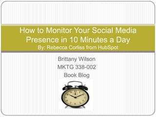 How to Monitor Your Social Media
 Presence in 10 Minutes a Day
     By: Rebecca Corliss from HubSpot

            Brittany Wilson
            MKTG 338-002
              Book Blog
 