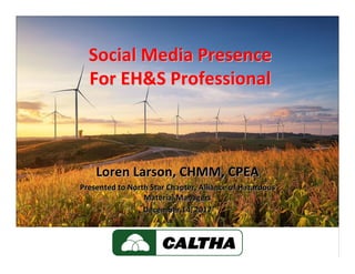 Social Media PresenceSocial Media Presence
For EH&S ProfessionalFor EH&S Professional
Loren Larson, CHMM, CPEALoren Larson, CHMM, CPEA
Presented to North Star Chapter, Alliance of Hazardous Presented to North Star Chapter, Alliance of Hazardous 
Material ManagersMaterial Managers
December 14, 2017December 14, 2017
 