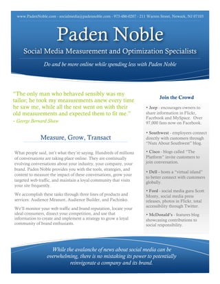 www.PadenNoble.com - socialmedia@padennoble.com - 973-486-0207 - 211 Warren Street, Newark, NJ 07103




                      Paden Noble
    Social Media Measurement and Optimization Specialists
               Do and be more online while spending less with Paden Noble




“The only man who behaved sensibly was my
                                                                             Join the Crowd
tailor; he took my measurements anew every time
he saw me, while all the rest went on with their                      • Jeep - encourages owners to
old measurements and expected them to fit me.”                        share information in Flickr,
                                                                      Facebook and MySpace. Over
- George Bernard Shaw                                                 97,000 fans now on Facebook.

                                                                      • Southwest - employees connect
              Measure, Grow, Transact                                 directly with customers through
                                                                      “Nuts About Southwest” blog.

What people said, isn’t what they’re saying. Hundreds of millions     • Cisco - blogs called “The
of conversations are taking place online. They are continually        Platform” invite customers to
evolving conversations about your industry, your company, your        join conversation.
brand. Paden Noble provides you with the tools, strategies, and
                                                                      • Dell - hosts a “virtual island”
content to measure the impact of these conversations, grow your
                                                                      to better connect with customers
targeted web traffic, and maintain a loyal community that visits      globally.
your site frequently.
                                                                      • Ford - social media guru Scott
We accomplish these tasks through three lines of products and         Monty, social media press
services: Audience Measure, Audience Builder, and Pachinko.           releases, photos in Flickr, total
                                                                      accessibility through Twitter.
We’ll monitor your web traffic and brand reputation, locate your
ideal consumers, dissect your competition, and use that               • McDonald’s - features blog
information to create and implement a strategy to grow a loyal        showcasing contributions to
community of brand enthusiasts.                                       social responsibility.




                   While the avalanche of news about social media can be
                 overwhelming, there is no mistaking its power to potentially
                           reinvigorate a company and its brand.
 