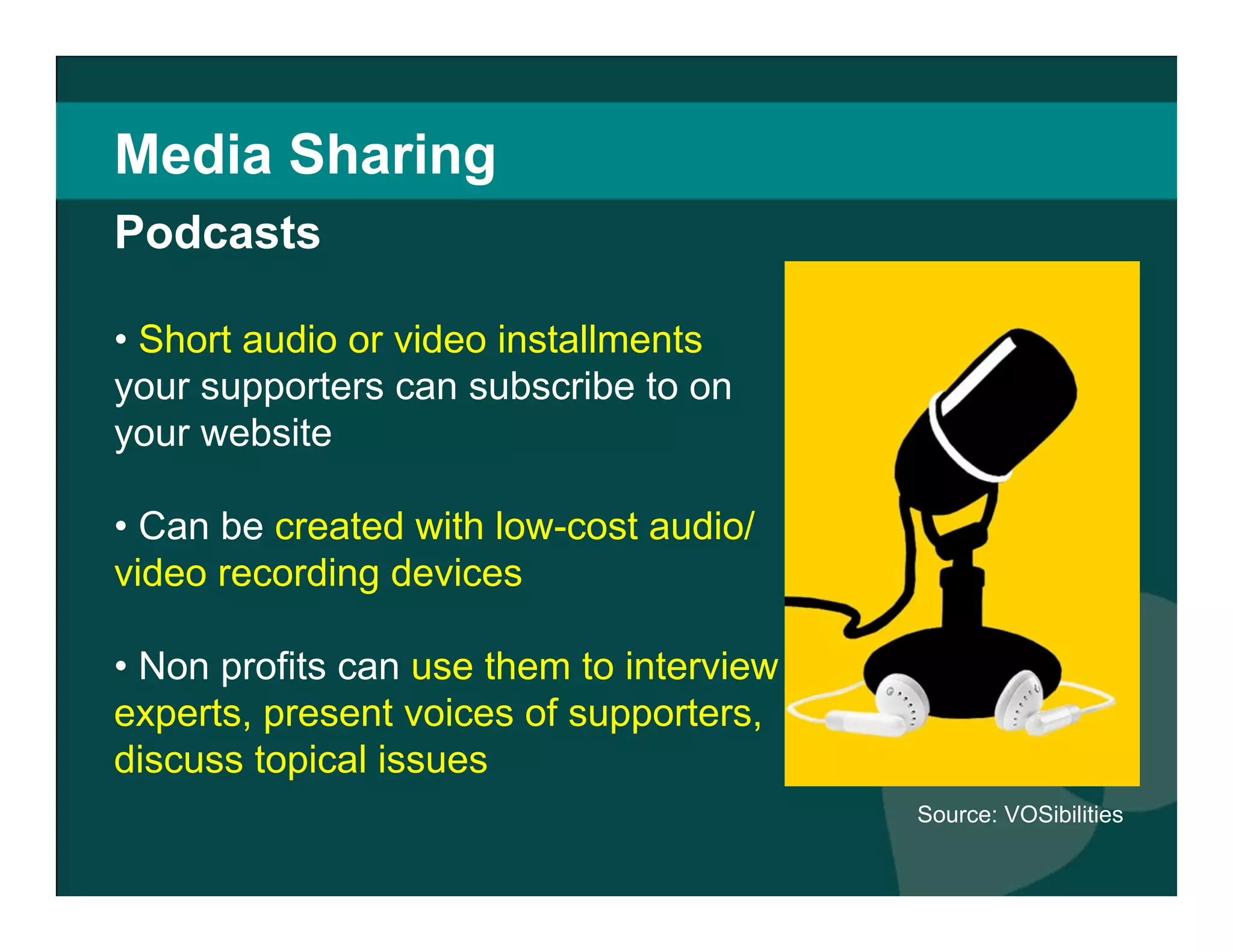 Media Sharing Short audio or video installments  your supporters can subscribe to on your website Can be  created with low-cost audio/video recording devices Non profits can  use them to interview experts, present voices of supporters, discuss topical issues   Source: VOSibilities Podcasts 