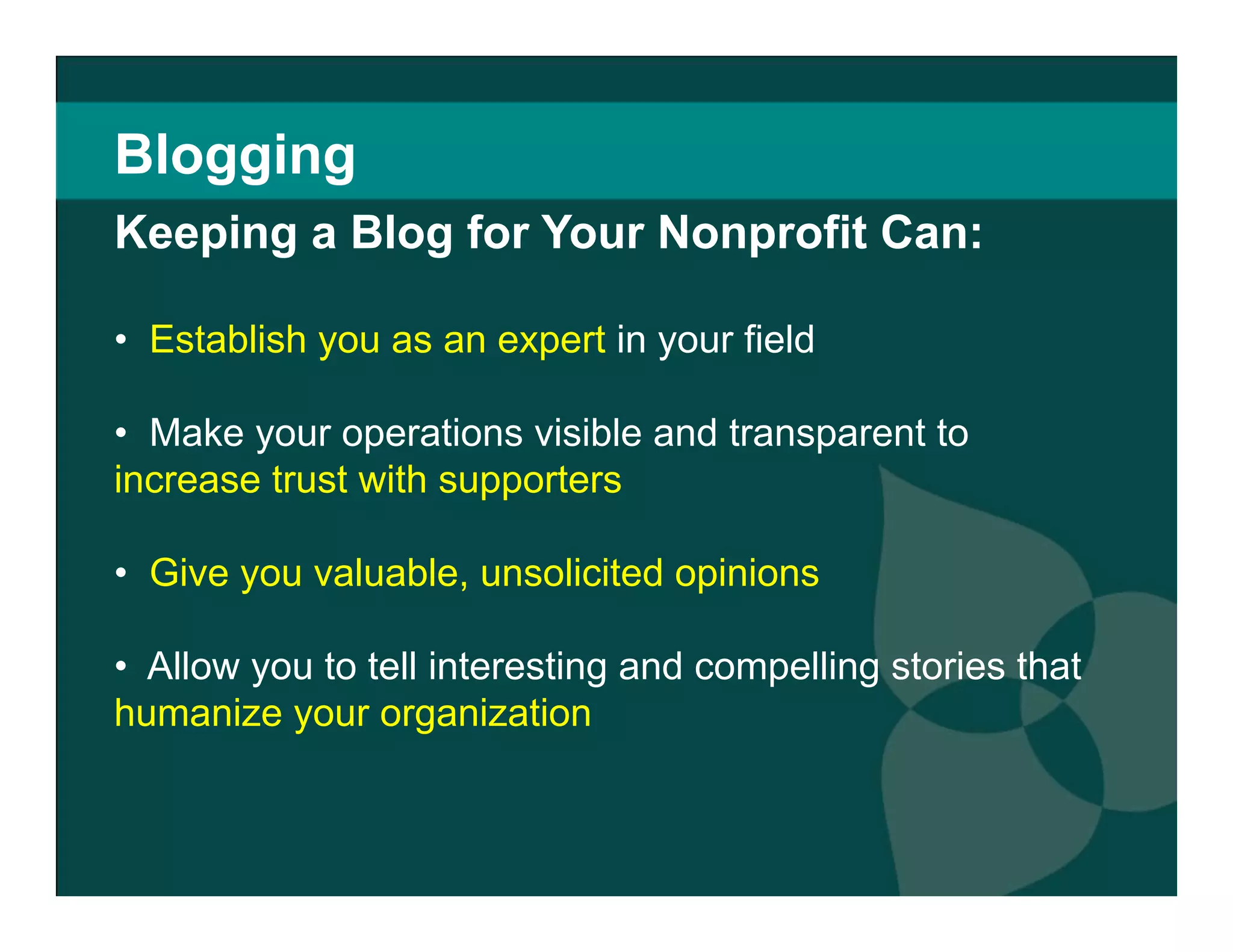 Blogging Keeping a Blog for Your Nonprofit Can: Establish you as an expert  in your field  Make your operations visible and transparent to  increase trust with supporters  Give you valuable, unsolicited opinions   Allow you to tell interesting and compelling stories that  humanize your organization  
