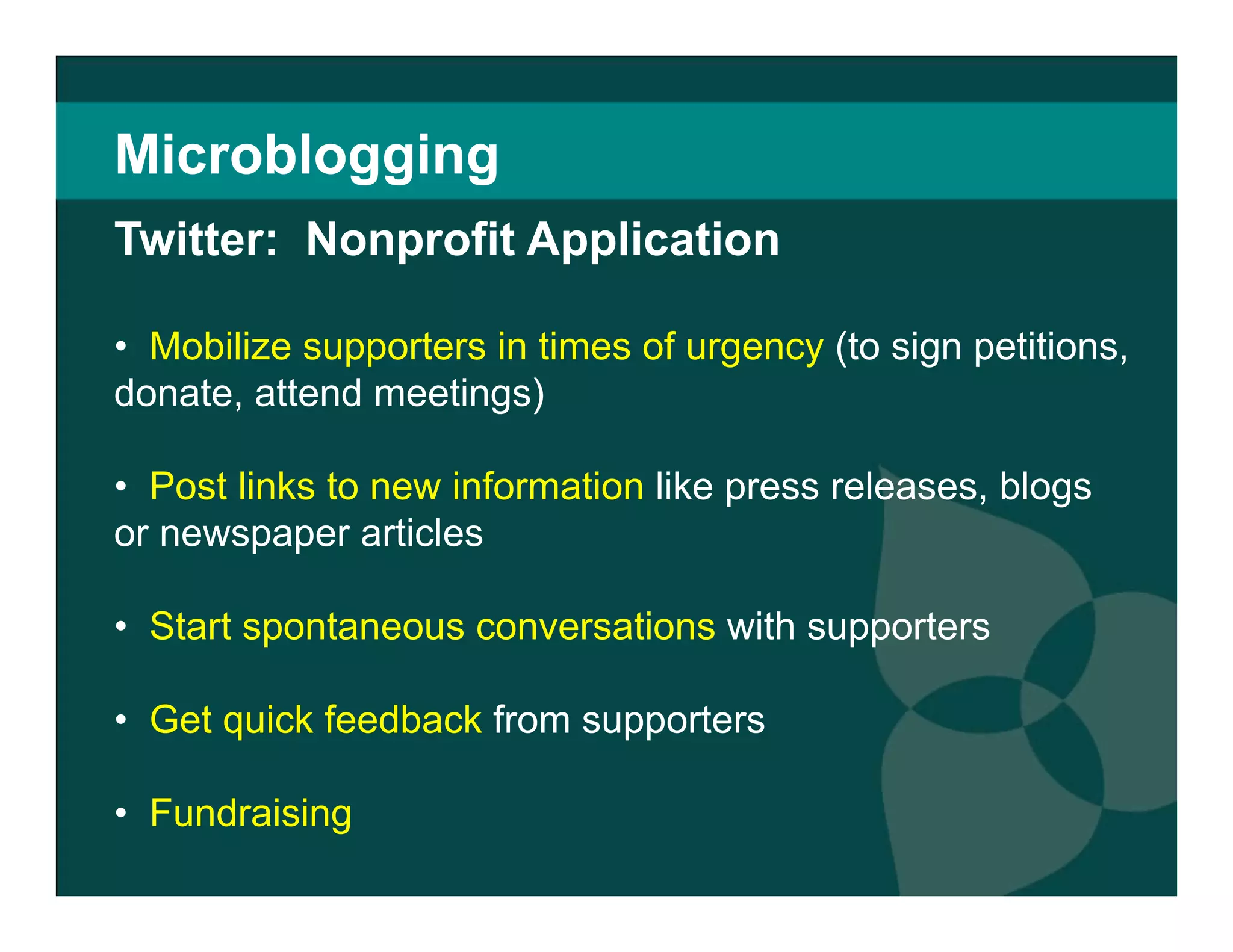 Microblogging Mobilize supporters in times of urgency  (to sign petitions, donate, attend meetings)  Post links to new information  like press releases, blogs or newspaper articles Start spontaneous conversations  with supporters http://twitter.com/youthservivce Fundraising Twitter:  Nonprofit Application 