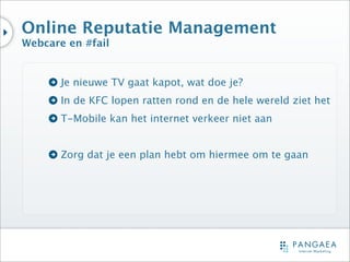 Online Reputatie Management
Webcare en #fail


       Je nieuwe TV gaat kapot, wat doe je?
       In de KFC lopen ratten rond en de hele wereld ziet het
       T-Mobile kan het internet verkeer niet aan


       Zorg dat je een plan hebt om hiermee om te gaan
 