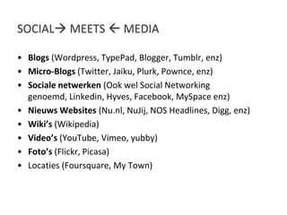 Social meets  mediaBlogs (Wordpress, TypePad, Blogger, Tumblr, enz)Micro-Blogs (Twitter, Jaiku, Plurk, Pownce, enz)Socialenetwerken(Ookwel Social Networking genoemd, Linkedin, Hyves, Facebook, MySpace enz)Nieuws Websites (Nu.nl, NuJij, NOS Headlines, Digg, enz)Wiki’s (Wikipedia)Video’s (YouTube, Vimeo, yubby)Foto’s (Flickr, Picasa)Locaties (Foursquare, My Town)