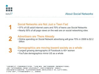 About Social Networks
1
Social Networks are Not Just a Teen Fad
• 37% of US adult Internet users and 70% of teens use Social Networks
• Nearly 50% of all page views on the web are on social networking sites
2
Advertisers are There Already
• Online spending on Social Network advertising will grow 75% in 2008 to $2.2
billion
3
Demographics are moving toward society as a whole
• Largest growing demographic of Facebook is 40+ women
• YouTube demographics mirror US as a whole
Source: eMarketer, “Social Network Marketing
Ad Spending and Useage”, December 2007;
BusinessWeek “Generation MySpace is Getting
Fed Up”, February 7, 2008
 