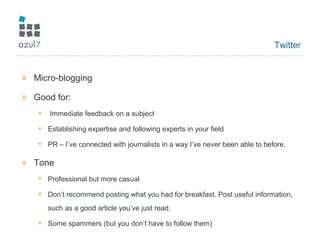 Twitter
» Micro-blogging
» Good for:
+ Immediate feedback on a subject
+ Establishing expertise and following experts in your field
+ PR – I’ve connected with journalists in a way I’ve never been able to before.
» Tone
+ Professional but more casual
+ Don’t recommend posting what you had for breakfast. Post useful information,
such as a good article you’ve just read.
+ Some spammers (but you don’t have to follow them)
 