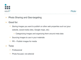 Flickr
» Photo Sharing and Geo-targeting
» Good for:
+ Storing images you want to publish on other web properties such as (your
website, social media sites, Google maps, etc)
» Categorizing images and organizing them around meta data
+ Sourcing images to use in your materials
+ PR – Publish images for media
» Tone
+ Professional
+ Photo focused, not editorial
 