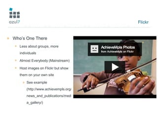 Flickr
» Who’s One There
+ Less about groups, more
individuals
+ Almost Everybody (Mainstream)
+ Host images on Flickr but show
them on your own site
» See example
(http://www.achievempls.org/
news_and_publications/medi
a_gallery/)
 