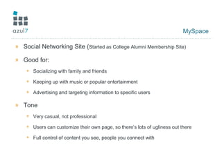 MySpace
» Social Networking Site (Started as College Alumni Membership Site)
» Good for:
+ Socializing with family and friends
+ Keeping up with music or popular entertainment
+ Advertising and targeting information to specific users
» Tone
+ Very casual, not professional
+ Users can customize their own page, so there’s lots of ugliness out there
+ Full control of content you see, people you connect with
 