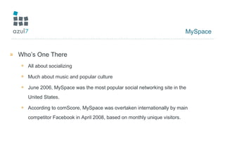 MySpace
» Who’s One There
+ All about socializing
+ Much about music and popular culture
+ June 2006, MySpace was the most popular social networking site in the
United States.
+ According to comScore, MySpace was overtaken internationally by main
competitor Facebook in April 2008, based on monthly unique visitors.
 