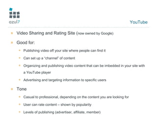 YouTube
» Video Sharing and Rating Site (now owned by Google)
» Good for:
+ Publishing video off your site where people can find it
+ Can set up a “channel” of content
+ Organizing and publishing video content that can be imbedded in your site with
a YouTube player
+ Advertising and targeting information to specific users
» Tone
+ Casual to professional, depending on the content you are looking for
+ User can rate content – shown by popularity
+ Levels of publishing (advertiser, affiliate, member)
 