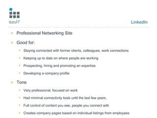 LinkedIn
» Professional Networking Site
» Good for:
+ Staying connected with former clients, colleagues, work connections
+ Keeping up to date on where people are working
+ Prospecting, hiring and promoting an expertise
+ Developing a company profile
» Tone
+ Very professional, focused on work
+ Had minimal connectivity tools until the last few years.
+ Full control of content you see, people you connect with
+ Creates company pages based on individual listings from employees
 