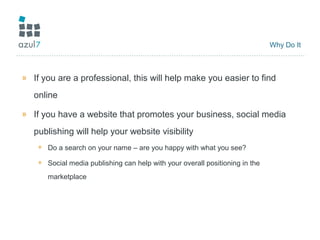 Why Do It
» If you are a professional, this will help make you easier to find
online
» If you have a website that promotes your business, social media
publishing will help your website visibility
+ Do a search on your name – are you happy with what you see?
+ Social media publishing can help with your overall positioning in the
marketplace
 