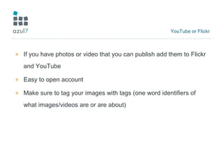 YouTube or Flickr
» If you have photos or video that you can publish add them to Flickr
and YouTube
» Easy to open account
» Make sure to tag your images with tags (one word identifiers of
what images/videos are or are about)
 