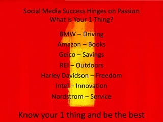 Social Media Success Hinges on PassionWhat is Your 1 Thing?BMW – DrivingAmazon – BooksGeico – SavingsREI – OutdoorsHarley Davidson – FreedomIntel – Innovation Nordstrom – Service Know your 1 thing and be the best