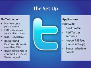 The Set UpOn Twitter.comApplicationsName – Use a person’s nameURL – Get close to your business nameIcon – 48x48 logo Background Customization – No more than 800kInvite all friends in contact list – Gmail, Yahoo, HotmailHootSuiteBuild profileAdd Twitter accountsImport RSS feed (under settings)Bonus: schedule tweets