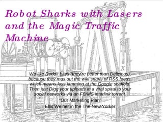 Robot Sharks with Lasers and the Magic Traffic Machine We like Reddit bites (they’re better than Delicious), because they max out the wiki snarls of RSS feeds, which means less jamming at the Google scaffold. Then just Digg your uploads in a viral spiral to your social networks via an FB/MS interlink torrent. “ Our Marketing Plan” Ellis Weiner in the The New Yorker 