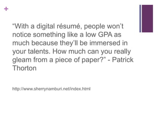 +

    “With a digital résumé, people won’t
    notice something like a low GPA as
    much because they’ll be immersed in
    your talents. How much can you really
    gleam from a piece of paper?” - Patrick
    Thorton

    http://www.sherrynamburi.net/index.html
 