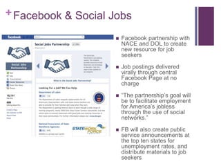 + Facebook & Social Jobs

                       Facebook partnership with
                        NACE and DOL to create
                        new resource for job
                        seekers

                       Job postings delivered
                        virally through central
                        Facebook Page at no
                        charge

                       “The partnership’s goal will
                        be to facilitate employment
                        for America’s jobless
                        through the use of social
                        networks.”

                       FB will also create public
                        service announcements at
                        the top ten states for
                        unemployment rates, and
                        distribute materials to job
                        seekers
 