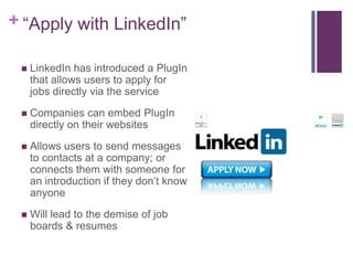 + “Apply with LinkedIn”

    LinkedIn has introduced a PlugIn
     that allows users to apply for
     jobs directly via the service
    Companies can embed PlugIn
     directly on their websites
    Allows users to send messages
     to contacts at a company; or
     connects them with someone for
     an introduction if they don’t know
     anyone
    Will lead to the demise of job
     boards & resumes
 