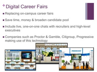 + Digital Career Fairs
 Replacing   on-campus career fairs

 Save   time, money & broaden candidate pool

 Includelive, one-on-one chats with recruiters and high-level
 executives

 Companies such as Proctor & Gamble, Citigroup, Progressive
 making use of this technology
 