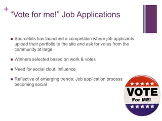 +
    “Vote for me!” Job Applications

       Sourcebits has launched a competition where job applicants
        upload their portfolio to the site and ask for votes from the
        community at large

       Winners selected based on work & votes

       Need for social clout, influence

       Reflective of emerging trends: Job application process
        becoming social
 