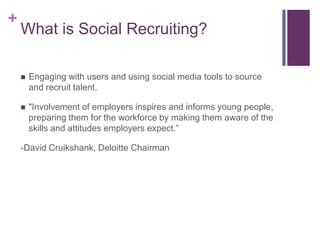 +
    What is Social Recruiting?

       Engaging with users and using social media tools to source
        and recruit talent.

       "Involvement of employers inspires and informs young people,
        preparing them for the workforce by making them aware of the
        skills and attitudes employers expect.”

    -David Cruikshank, Deloitte Chairman
 