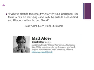 +
       "Twitter is altering the recruitment advertising landscape. The
        focus is now on providing users with the tools to access, find
        and filter jobs within the Job Cloud.”

                      -Matt Alder, RecruitingFuture.com
 