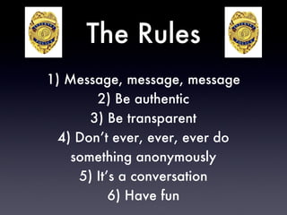 The Rules 1) Message, message, message 2) Be authentic 3) Be transparent 4) Don’t ever, ever, ever do something anonymously 5) It’s a conversation 6) Have fun 