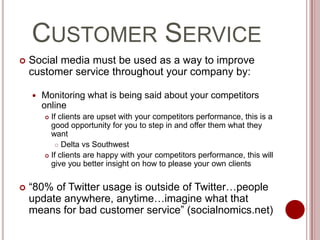 Customer ServiceSocial media must be used as a way to improve customer service throughout your company by:Monitoring what is being said about your competitors onlineIf clients are upset with your competitors performance, this is a good opportunity for you to step in and offer them what they wantDelta vs SouthwestIf clients are happy with your competitors performance, this will give you better insight on how to please your own clients“80% of Twitter usage is outside of Twitter…people update anywhere, anytime…imagine what that means for bad customer service” (socialnomics.net)