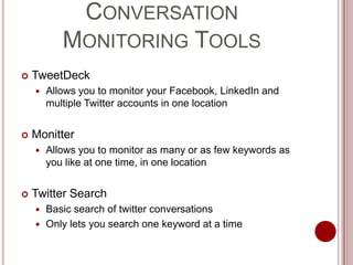 Conversation Monitoring ToolsTweetDeckAllows you to monitor your Facebook, LinkedIn and multiple Twitter accounts in one locationMonitterAllows you to monitor as many or as few keywords as you like at one time, in one locationTwitter SearchBasic search of twitter conversationsOnly lets you search one keyword at a time