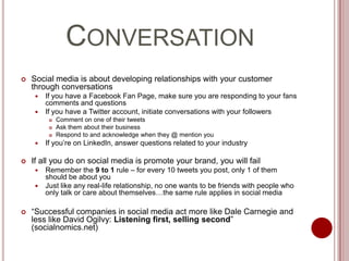 ConversationSocial media is about developing relationships with your customer through conversationsIf you have a Facebook Fan Page, make sure you are responding to your fans comments and questionsIf you have a Twitter account, initiate conversations with your followersComment on one of their tweetsAsk them about their businessRespond to and acknowledge when they @ mention youIf you’re on LinkedIn, answer questions related to your industryIf all you do on social media is promote your brand, you will failRemember the 9 to 1 rule – for every 10 tweets you post, only 1 of them should be about youJust like any real-life relationship, no one wants to be friends with people who only talk or care about themselves…the same rule applies in social media“Successful companies in social media act more like Dale Carnegie and less like David Ogilvy: Listening first, selling second” (socialnomics.net)